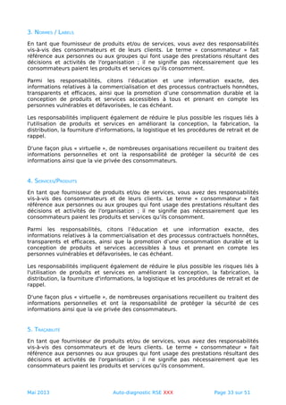 3. NORMES / LABELS
En tant que fournisseur de produits et/ou de services, vous avez des responsabilités
vis-à-vis des consommateurs et de leurs clients. Le terme « consommateur » fait
référence aux personnes ou aux groupes qui font usage des prestations résultant des
décisions et activités de l'organisation ; il ne signifie pas nécessairement que les
consommateurs paient les produits et services qu’ils consomment.
Parmi les responsabilités, citons l’éducation et une information exacte, des
informations relatives à la commercialisation et des processus contractuels honnêtes,
transparents et efficaces, ainsi que la promotion d’une consommation durable et la
conception de produits et services accessibles à tous et prenant en compte les
personnes vulnérables et défavorisées, le cas échéant.
Les responsabilités impliquent également de réduire le plus possible les risques liés à
l'utilisation de produits et services en améliorant la conception, la fabrication, la
distribution, la fourniture d'informations, la logistique et les procédures de retrait et de
rappel.
D'une façon plus « virtuelle », de nombreuses organisations recueillent ou traitent des
informations personnelles et ont la responsabilité de protéger la sécurité de ces
informations ainsi que la vie privée des consommateurs.
4. SERVICES/PRODUITS
En tant que fournisseur de produits et/ou de services, vous avez des responsabilités
vis-à-vis des consommateurs et de leurs clients. Le terme « consommateur » fait
référence aux personnes ou aux groupes qui font usage des prestations résultant des
décisions et activités de l'organisation ; il ne signifie pas nécessairement que les
consommateurs paient les produits et services qu’ils consomment.
Parmi les responsabilités, citons l’éducation et une information exacte, des
informations relatives à la commercialisation et des processus contractuels honnêtes,
transparents et efficaces, ainsi que la promotion d’une consommation durable et la
conception de produits et services accessibles à tous et prenant en compte les
personnes vulnérables et défavorisées, le cas échéant.
Les responsabilités impliquent également de réduire le plus possible les risques liés à
l'utilisation de produits et services en améliorant la conception, la fabrication, la
distribution, la fourniture d'informations, la logistique et les procédures de retrait et de
rappel.
D'une façon plus « virtuelle », de nombreuses organisations recueillent ou traitent des
informations personnelles et ont la responsabilité de protéger la sécurité de ces
informations ainsi que la vie privée des consommateurs.
5. TRAÇABILITÉ
En tant que fournisseur de produits et/ou de services, vous avez des responsabilités
vis-à-vis des consommateurs et de leurs clients. Le terme « consommateur » fait
référence aux personnes ou aux groupes qui font usage des prestations résultant des
décisions et activités de l'organisation ; il ne signifie pas nécessairement que les
consommateurs paient les produits et services qu’ils consomment.
Mai 2013 Auto-diagnostic RSE XXX Page 33 sur 51
 