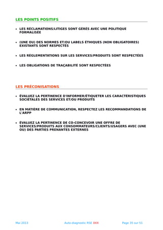 LES POINTS POSITIFS
• LES RÉCLAMATIONS/LITIGES SONT GÉRÉS AVEC UNE POLITIQUE
FORMALISÉE
• (UNE OU) DES NORMES ET/OU LABELS ÉTHIQUES (NON OBLIGATOIRES)
EXISTANTS SONT RESPECTÉS
• LES RÉGLEMENTATIONS SUR LES SERVICES/PRODUITS SONT RESPECTÉES
• LES OBLIGATIONS DE TRAÇABILITÉ SONT RESPECTÉES
LES PRÉCONISATIONS
• ÉVALUEZ LA PERTINENCE D'INFORMER/ÉTIQUETER LES CARACTÉRISTIQUES
SOCIÉTALES DES SERVICES ET/OU PRODUITS
• EN MATIÈRE DE COMMUNICATION, RESPECTEZ LES RECOMMANDATIONS DE
L'ARPP
• ÉVALUEZ LA PERTINENCE DE CO-CONCEVOIR UNE OFFRE DE
SERVICES/PRODUITS AUX CONSOMMATEURS/CLIENTS/USAGERS AVEC (UNE
OU) DES PARTIES PRENANTES EXTERNES
Mai 2013 Auto-diagnostic RSE XXX Page 35 sur 51
 
