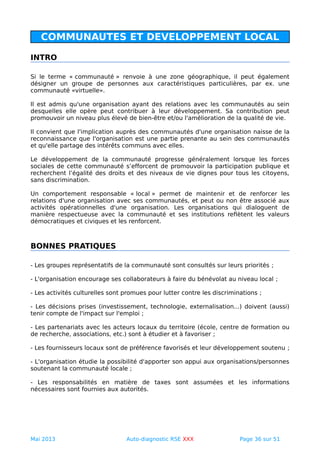 COMMUNAUTES ET DEVELOPPEMENT LOCAL
INTRO
Si le terme « communauté » renvoie à une zone géographique, il peut également
désigner un groupe de personnes aux caractéristiques particulières, par ex. une
communauté «virtuelle».
Il est admis qu'une organisation ayant des relations avec les communautés au sein
desquelles elle opère peut contribuer à leur développement. Sa contribution peut
promouvoir un niveau plus élevé de bien-être et/ou l'amélioration de la qualité de vie.
Il convient que l'implication auprès des communautés d'une organisation naisse de la
reconnaissance que l'organisation est une partie prenante au sein des communautés
et qu'elle partage des intérêts communs avec elles.
Le développement de la communauté progresse généralement lorsque les forces
sociales de cette communauté s’efforcent de promouvoir la participation publique et
recherchent l’égalité des droits et des niveaux de vie dignes pour tous les citoyens,
sans discrimination.
Un comportement responsable « local » permet de maintenir et de renforcer les
relations d'une organisation avec ses communautés, et peut ou non être associé aux
activités opérationnelles d'une organisation. Les organisations qui dialoguent de
manière respectueuse avec la communauté et ses institutions reflètent les valeurs
démocratiques et civiques et les renforcent.
BONNES PRATIQUES
- Les groupes représentatifs de la communauté sont consultés sur leurs priorités ;
- L'organisation encourage ses collaborateurs à faire du bénévolat au niveau local ;
- Les activités culturelles sont promues pour lutter contre les discriminations ;
- Les décisions prises (investissement, technologie, externalisation...) doivent (aussi)
tenir compte de l'impact sur l'emploi ;
- Les partenariats avec les acteurs locaux du territoire (école, centre de formation ou
de recherche, associations, etc.) sont à étudier et à favoriser ;
- Les fournisseurs locaux sont de préférence favorisés et leur développement soutenu ;
- L'organisation étudie la possibilité d'apporter son appui aux organisations/personnes
soutenant la communauté locale ;
- Les responsabilités en matière de taxes sont assumées et les informations
nécessaires sont fournies aux autorités.
Mai 2013 Auto-diagnostic RSE XXX Page 36 sur 51
 