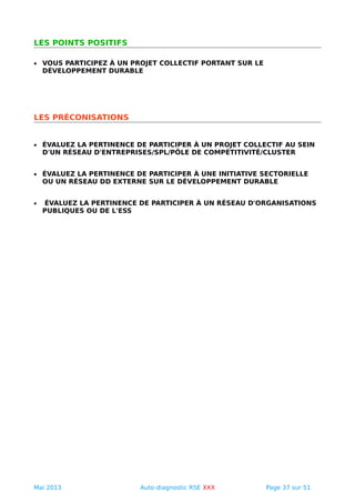 LES POINTS POSITIFS
• VOUS PARTICIPEZ À UN PROJET COLLECTIF PORTANT SUR LE
DÉVELOPPEMENT DURABLE
LES PRÉCONISATIONS
• ÉVALUEZ LA PERTINENCE DE PARTICIPER À UN PROJET COLLECTIF AU SEIN
D'UN RÉSEAU D'ENTREPRISES/SPL/PÔLE DE COMPÉTITIVITÉ/CLUSTER
• ÉVALUEZ LA PERTINENCE DE PARTICIPER À UNE INITIATIVE SECTORIELLE
OU UN RÉSEAU DD EXTERNE SUR LE DÉVELOPPEMENT DURABLE
• ÉVALUEZ LA PERTINENCE DE PARTICIPER À UN RÉSEAU D'ORGANISATIONS
PUBLIQUES OU DE L'ESS
Mai 2013 Auto-diagnostic RSE XXX Page 37 sur 51
 