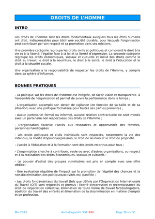 DROITS DE L’HOMME
INTRO
Les droits de l’homme sont les droits fondamentaux auxquels tous les êtres humains
ont droit, indispensables pour bâtir une société durable, pour lesquels l'organisation
peut contribuer par son respect et sa promotion dans ses relations.
Une première catégorie regroupe les droits civils et politiques et comprend le droit à la
vie et à la liberté, l’égalité face à la loi et la liberté d’expression. La seconde catégorie
regroupe les droits économiques, sociaux et culturels et inclut des droits comme le
droit au travail, le droit à la nourriture, le droit à la santé, le droit à l’éducation et le
droit à la sécurité sociale.
Une organisation a la responsabilité de respecter les droits de l'Homme, y compris
dans sa sphère d'influence.
BONNES PRATIQUES
- La politique sur les droits de l'Homme est intégrée, de façon claire et transparente, à
l'ensemble de l'organisation et permet de suivre la performance dans le temps ;
- L'organisation accomplit son devoir de vigilance (en fonction de sa taille et de sa
situation) avec une politique formalisée pour toutes ses parties prenantes ;
- Aucun partenariat formel ou informel, aucune relation contractuelle ne sont menés
avec un partenaire non respectueux des droits de l'Homme ;
- L'organisation favorise l'accès aux ressources et opportunités des femmes,
personnes handicapées
- Les droits politiques et civils individuels sont respectés, notamment la vie des
individus, la liberté d'opinion/expression, le droit de réunion et le droit de propriété.
- L'accès à l'éducation et à la formation sont des droits reconnus pour tous ;
- L'organisation cherche à contribuer, seule ou avec d'autres organisations, au respect
et à la réalisation des droits économiques, sociaux et culturels ;
- Le pouvoir d'achat des groupes vulnérables est pris en compte avec une offre
dédiée ;
- Une évaluation régulière de l'impact sur la promotion de l'égalité des chances et la
non-discrimination des politiques/activités est planifiée ;
- Les droits fondamentaux du travail (tels que définis par l'Organisation Internationale
du Travail (OIT) sont respectés et promus : liberté d'expression et reconnaissance du
droit de négociation collective, élimination de toute forme de travail forcé/obligatoire,
abolition du travail des enfants et élimination de la discrimination en matière d'emploi
et de profession.
Mai 2013 Auto-diagnostic RSE XXX Page 38 sur 51
 