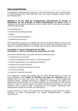 RÉGLEMENTATION
Les obligations réglementaires retenues ne sont pas exhaustives mais correspondent
à celles présentes dans l'Auto-Diag' RSE. Pour une étude complète, prenez contact
avec Riposte Verte.
Adoptée le 18 juin 1998 par l’Organisation Internationale du Travail, la
Déclaration sur les principes et droits fondamentaux au travail définit 4
catégories de principes et de droits au travail à partir des 8 conventions considérées
comme fondamentales.
Ces catégories sont :
- la liberté d'association/syndicale ;
- l'égalité ;
- le non travail forcé/obligatoire ;
- la protection des mineurs.
Cette déclaration constitue un engagement de tous les États Membres, quel que soit
leur niveau de développement, et quel que soit le nombre de conventions qu’ils ont
ratifiées, à respecter, promouvoir et réaliser ces principes et droits fondamentaux.
Convention n° 29 sur le travail forcé, de 1930
Convention n° 105 sur l’abolition du travail forcé, de 1957
Les 8 droits fondamentaux issus des normes internationales sont :
- L’interdiction du travail forcé
- L’absence d’exploitation des enfants- La liberté syndicale
- Le droit d’organisation et de négociation collective
- Le respect d’un salaire minimum
- Le respect d’une durée maximale du travail
- La non discrimination
- La santé et la sécurité au travail
En complément, engager des actions pour les droits fondamentaux au travail est
rendu obligatoire par l'article R 225-105-1 du Code du commerce pour les
sociétés dont les titres sont admis aux négociations sur un marché réglementé
(sociétés cotées) ; sociétés anonymes et sociétés en commandite par actions non
cotées dont le total de bilan ou le chiffre d’affaires est au minimum de 100 millions
d’euros et dont le nombre moyen de salariés permanents employés au cours de
l’exercice est au moins de 500 ; actionnaires de ces sociétés ; organismes tiers
indépendants chargés de contrôler ces informations.
La date d'entrée en vigueur et le périmètre des exigences varient selon ces publics,
consulter la partie correspondante du rapport (Réglementation - Chapitre
Gouvernance)
Mai 2013 Auto-diagnostic RSE XXX Page 39 sur 51
 