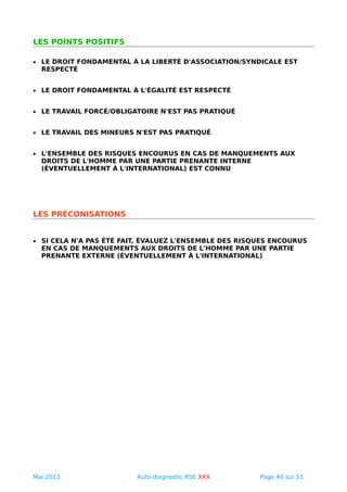 LES POINTS POSITIFS
• LE DROIT FONDAMENTAL À LA LIBERTÉ D'ASSOCIATION/SYNDICALE EST
RESPECTÉ
• LE DROIT FONDAMENTAL À L'ÉGALITÉ EST RESPECTÉ
• LE TRAVAIL FORCÉ/OBLIGATOIRE N'EST PAS PRATIQUÉ
• LE TRAVAIL DES MINEURS N'EST PAS PRATIQUÉ
• L'ENSEMBLE DES RISQUES ENCOURUS EN CAS DE MANQUEMENTS AUX
DROITS DE L'HOMME PAR UNE PARTIE PRENANTE INTERNE
(ÉVENTUELLEMENT À L'INTERNATIONAL) EST CONNU
LES PRÉCONISATIONS
• SI CELA N'A PAS ÉTÉ FAIT, ÉVALUEZ L'ENSEMBLE DES RISQUES ENCOURUS
EN CAS DE MANQUEMENTS AUX DROITS DE L'HOMME PAR UNE PARTIE
PRENANTE EXTERNE (ÉVENTUELLEMENT À L'INTERNATIONAL)
Mai 2013 Auto-diagnostic RSE XXX Page 40 sur 51
 