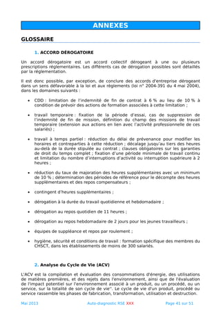 ANNEXES
GLOSSAIRE
1. ACCORD DÉROGATOIRE
Un accord dérogatoire est un accord collectif dérogeant à une ou plusieurs
prescriptions réglementaires. Les différents cas de dérogation possibles sont détaillés
par la réglementation.
Il est donc possible, par exception, de conclure des accords d'entreprise dérogeant
dans un sens défavorable à la loi et aux règlements (loi n° 2004-391 du 4 mai 2004),
dans les domaines suivants :
• CDD : limitation de l’indemnité de fin de contrat à 6 % au lieu de 10 % à
condition de prévoir des actions de formation associées à cette limitation ;
• travail temporaire : fixation de la période d’essai, cas de suppression de
l’indemnité de fin de mission, définition du champ des missions de travail
temporaire (extension aux actions en lien avec l’activité professionnelle de ces
salariés) ;
• travail à temps partiel : réduction du délai de prévenance pour modifier les
horaires et contreparties à cette réduction ; décalage jusqu’au tiers des heures
au-delà de la durée stipulée au contrat ; clauses obligatoires sur les garanties
de droit du temps complet ; fixation d’une période minimale de travail continu
et limitation du nombre d’interruptions d’activité ou interruption supérieure à 2
heures ;
• réduction du taux de majoration des heures supplémentaires avec un minimum
de 10 % ; détermination des périodes de référence pour le décompte des heures
supplémentaires et des repos compensateurs ;
• contingent d’heures supplémentaires ;
• dérogation à la durée du travail quotidienne et hebdomadaire ;
• dérogation au repos quotidien de 11 heures ;
• dérogation au repos hebdomadaire de 2 jours pour les jeunes travailleurs ;
• équipes de suppléance et repos par roulement ;
• hygiène, sécurité et conditions de travail : formation spécifique des membres du
CHSCT, dans les établissements de moins de 300 salariés.
2. Analyse du Cycle de Vie (ACV)
L'ACV est la compilation et évaluation des consommations d'énergie, des utilisations
de matières premières, et des rejets dans l'environnement, ainsi que de l'évaluation
de l'impact potentiel sur l'environnement associé à un produit, ou un procédé, ou un
service, sur la totalité de son cycle de vie''. Le cycle de vie d'un produit, procédé ou
service rassemble les phases de fabrication, transformation, utilisation et destruction.
Mai 2013 Auto-diagnostic RSE XXX Page 41 sur 51
 