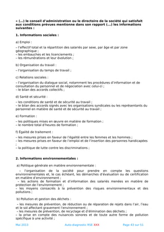 « (…) le conseil d’administration ou le directoire de la société qui satisfait
aux conditions prévues mentionne dans son rapport (...) les informations
suivantes :
1. Informations sociales :
a) Emploi :
– l’effectif total et la répartition des salariés par sexe, par âge et par zone
géographique ;
– les embauches et les licenciements ;
– les rémunérations et leur évolution ;
b) Organisation du travail :
– l’organisation du temps de travail ;
c) Relations sociales :
– l’organisation du dialogue social, notamment les procédures d’information et de
consultation du personnel et de négociation avec celui-ci ;
– le bilan des accords collectifs ;
d) Santé et sécurité :
– les conditions de santé et de sécurité au travail ;
– le bilan des accords signés avec les organisations syndicales ou les représentants du
personnel en matière de santé et de sécurité au travail ;
e) Formation :
– les politiques mises en œuvre en matière de formation ;
– le nombre total d’heures de formation ;
f) Égalité de traitement :
– les mesures prises en faveur de l’égalité entre les femmes et les hommes ;
– les mesures prises en faveur de l’emploi et de l’insertion des personnes handicapées
;
– la politique de lutte contre les discriminations ;
2. Informations environnementales :
a) Politique générale en matière environnementale :
– l’organisation de la société pour prendre en compte les questions
environnementales et, le cas échéant, les démarches d’évaluation ou de certification
en matière d’environnement ;
– les actions de formation et d’information des salariés menées en matière de
protection de l’environnement ;
– les moyens consacrés à la prévention des risques environnementaux et des
pollutions ;
b) Pollution et gestion des déchets :
– les mesures de prévention, de réduction ou de réparation de rejets dans l’air, l’eau
et le sol affectant gravement l’environnement ;
– les mesures de prévention, de recyclage et d’élimination des déchets ;
– la prise en compte des nuisances sonores et de toute autre forme de pollution
spécifique à une activité ;
Mai 2013 Auto-diagnostic RSE XXX Page 43 sur 51
 