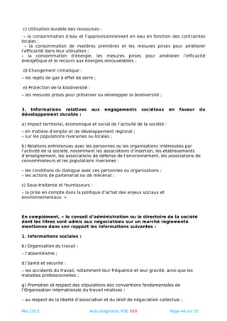 c) Utilisation durable des ressources :
– la consommation d’eau et l’approvisionnement en eau en fonction des contraintes
locales ;
– la consommation de matières premières et les mesures prises pour améliorer
l’efficacité dans leur utilisation ;
– la consommation d’énergie, les mesures prises pour améliorer l’efficacité
énergétique et le recours aux énergies renouvelables ;
d) Changement climatique :
– les rejets de gaz à effet de serre ;
e) Protection de la biodiversité :
– les mesures prises pour préserver ou développer la biodiversité ;
3. Informations relatives aux engagements sociétaux en faveur du
développement durable :
a) Impact territorial, économique et social de l’activité de la société :
– en matière d’emploi et de développement régional ;
– sur les populations riveraines ou locales ;
b) Relations entretenues avec les personnes ou les organisations intéressées par
l’activité de la société, notamment les associations d’insertion, les établissements
d’enseignement, les associations de défense de l’environnement, les associations de
consommateurs et les populations riveraines :
– les conditions du dialogue avec ces personnes ou organisations ;
– les actions de partenariat ou de mécénat ;
c) Sous-traitance et fournisseurs :
– la prise en compte dans la politique d’achat des enjeux sociaux et
environnementaux. »
En complément, « le conseil d’administration ou le directoire de la société
dont les titres sont admis aux négociations sur un marché réglementé
mentionne dans son rapport les informations suivantes :
1. Informations sociales :
b) Organisation du travail :
– l’absentéisme ;
d) Santé et sécurité :
– les accidents du travail, notamment leur fréquence et leur gravité, ainsi que les
maladies professionnelles ;
g) Promotion et respect des stipulations des conventions fondamentales de
l’Organisation internationale du travail relatives :
– au respect de la liberté d’association et du droit de négociation collective ;
Mai 2013 Auto-diagnostic RSE XXX Page 44 sur 51
 