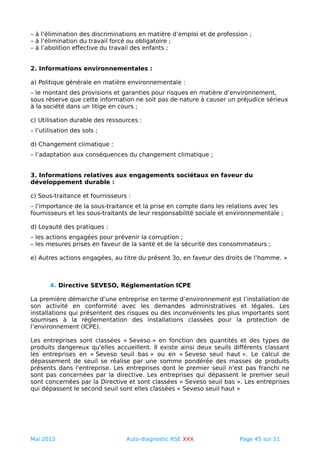 – à l’élimination des discriminations en matière d’emploi et de profession ;
– à l’élimination du travail forcé ou obligatoire ;
– à l’abolition effective du travail des enfants ;
2. Informations environnementales :
a) Politique générale en matière environnementale :
– le montant des provisions et garanties pour risques en matière d’environnement,
sous réserve que cette information ne soit pas de nature à causer un préjudice sérieux
à la société dans un litige en cours ;
c) Utilisation durable des ressources :
– l’utilisation des sols ;
d) Changement climatique :
– l’adaptation aux conséquences du changement climatique ;
3. Informations relatives aux engagements sociétaux en faveur du
développement durable :
c) Sous-traitance et fournisseurs :
– l’importance de la sous-traitance et la prise en compte dans les relations avec les
fournisseurs et les sous-traitants de leur responsabilité sociale et environnementale ;
d) Loyauté des pratiques :
– les actions engagées pour prévenir la corruption ;
– les mesures prises en faveur de la santé et de la sécurité des consommateurs ;
e) Autres actions engagées, au titre du présent 3o, en faveur des droits de l’homme. »
4. Directive SEVESO, Réglementation ICPE
La première démarche d’une entreprise en terme d’environnement est l’installation de
son activité en conformité avec les demandes administratives et légales. Les
installations qui présentent des risques ou des inconvénients les plus importants sont
soumises à la réglementation des installations classées pour la protection de
l’environnement (ICPE).
Les entreprises sont classées « Seveso » en fonction des quantités et des types de
produits dangereux qu'elles accueillent. Il existe ainsi deux seuils différents classant
les entreprises en « Seveso seuil bas » ou en « Seveso seuil haut ». Le calcul de
dépassement de seuil se réalise par une somme pondérée des masses de produits
présents dans l'entreprise. Les entreprises dont le premier seuil n'est pas franchi ne
sont pas concernées par la directive. Les entreprises qui dépassent le premier seuil
sont concernées par la Directive et sont classées « Seveso seuil bas ». Les entreprises
qui dépassent le second seuil sont elles classées « Seveso seuil haut »
Mai 2013 Auto-diagnostic RSE XXX Page 45 sur 51
 