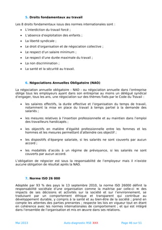 5. Droits fondamentaux au travail
Les 8 droits fondamentaux issus des normes internationales sont :
• L’interdiction du travail forcé ;
• L’absence d’exploitation des enfants ;
• La liberté syndicale ;
• Le droit d’organisation et de négociation collective ;
• Le respect d’un salaire minimum ;
• Le respect d’une durée maximale du travail ;
• La non discrimination ;
• La santé et la sécurité au travail.
6. Négociations Annuelles Obligatoire (NAO)
La négociation annuelle obligatoire - NAO - ou négociation annuelle dans l’entreprise
oblige tous les employeurs ayant dans son entreprise au moins un délégué syndical
d’engager, tous les ans, une négociation sur des thèmes fixés par le Code du Travail :
• les salaires effectifs, la durée effective et l’organisation du temps de travail,
notamment la mise en place du travail à temps partiel à la demande des
salariés ;
• les mesures relatives à l’insertion professionnelle et au maintien dans l’emploi
des travailleurs handicapés ;
• les objectifs en matière d’égalité professionnelle entre les femmes et les
hommes et les mesures permettant d’atteindre ces objectif ;
• les dispositifs d’épargne salariale, si les salariés ne sont couverts par aucun
accord ;
• les modalités d’accès à un régime de prévoyance, si les salariés ne sont
couverts par aucun accord.
L’obligation de négocier est sous la responsabilité de l’employeur mais il n’existe
aucune obligation de résultat après la NAO.
7. Norme ISO 26 000
Adoptée par 93 % des pays le 13 septembre 2010, la norme ISO 26000 définit la
responsabilité sociétale d’une organisation comme la maitrise par celle-ci ≪ des
impacts de ses décisions et activités sur la société et sur l’environnement, se
traduisant par un comportement éthique et transparent qui contribue au
développement durable, y compris à la santé et au bien-être de la société ; prend en
compte les attentes des parties prenantes ; respecte les lois en vigueur tout en étant
en cohérence avec les normes internationales de comportement ; et qui est intégré
dans l’ensemble de l’organisation et mis en œuvre dans ses relations.
Mai 2013 Auto-diagnostic RSE XXX Page 46 sur 51
 