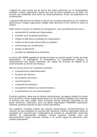 L’objectif de cette norme est de fournir des lignes directrices sur la responsabilité
sociétale à toute organisation, quelle que soit sa forme juridique ou sa taille. Les
conseils sont présentés sous forme de recommandations, d’avis, de propositions et
d’orientations.
L'approche RSE permet de mettre en œuvre de nouvelles régulations et une meilleure
gouvernance. Chaque organisation adapte cette démarche à son rythme et selon sa
culture.
Cette norme n’est pas un système de management, c'est une démarche qui vise à :
• comprendre le contexte de l’organisation ;
• travailler avec les parties prenantes ;
• intégrer la RSE dans la stratégie de l’organisation ;
• mettre en œuvre des actions RSE au quotidien ;
• communiquer sur sa démarche ;
• évaluer sa démarche ;
• accroître la crédibilité de la démarche.
La norme ISO 26000 rappelle les grands principes qui doivent guider l’action de toute
organisation : la redevabilité, la transparence, le comportement éthique, la
reconnaissance des parties prenantes, les respect du principe de légalité et la
communication au sein de ses réseaux.
Elle est conçue autour de 7 questions centrales :
• la gouvernance organisationnelle ;
• les droits de l’homme ;
• les conditions de travail ;
• l’environnement ;
• la loyauté des pratiques ;
• les questions relatives aux consommateurs ;
• la participation à la vie communautaire.
D’autres questions, telles que les facteurs économiques, les aspects relatifs à la santé
et la sécurité,la chaîne d’approvisionnement ou les questions d’égalité entre hommes
et femmes sont aussi visées. Toute entreprise devrait respecter l’ensemble de ces
lignes directrices. Cependant, pour une petite organisation (TPO/PMO) notamment,
certaines questions peuvent ne pas s’avérer pertinentes.
Ces questions centrales traitent des impacts (économiques, environnementaux et
sociaux) les plus probables et couvrent des domaines d’actions spécifiques (près de
quarante) qu’il convient pour l’organisation de prendre en considération lorsqu’elle
identifie sa responsabilité sociétale. Chaque question centrale mais pas
nécessairement chaque domaine d’action a un certain degré de pertinence pour
chaque organisation.
Mai 2013 Auto-diagnostic RSE XXX Page 47 sur 51
 