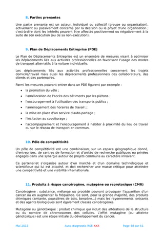 8. Parties prenantes
Une partie prenante est un acteur, individuel ou collectif (groupe ou organisation),
activement ou passivement concerné par la décision ou le projet d'une organisation ;
c'est-à-dire dont les intérêts peuvent être affectés positivement ou négativement à la
suite de son exécution (ou de sa non-exécution).
9. Plan de Déplacements Entreprise (PDE)
Le Plan de Déplacements Entreprise est un ensemble de mesures visant à optimiser
les déplacements liés aux activités professionnelles en favorisant l'usage des modes
de transport alternatifs à la voiture individuelle.
Les déplacements liés aux activités professionnelles concernent les trajets
domicile/travail mais aussi les déplacements professionnels des collaborateurs, des
clients et des partenaires.
Parmi les mesures pouvant entrer dans un PDE figurent par exemple :
• la promotion du vélo ;
• l'amélioration de l'accès des bâtiments par les piétons ;
• l'encouragement à l'utilisation des transports publics ;
• l'aménagement des horaires de travail ;;
• la mise en place d'un service d'auto-partage ;
• l'incitation au covoiturage ;
• l'accompagnement et l'encouragement à habiter à proximité du lieu de travail
ou sur le réseau de transport en commun.
10. Pôle de compétitivité
Un pôle de compétitivité est une combinaison, sur un espace géographique donné,
d’entreprises, de centres de formation et d’unités de recherche publiques ou privées
engagés dans une synergie autour de projets communs au caractère innovant.
Ce partenariat s’organise autour d’un marché et d’un domaine technologique et
scientifique qui lui est attaché, et doit rechercher une masse critique pour atteindre
une compétitivité et une visibilité internationale
11. Produits à risque cancérogène, mutagène ou reprotoxique (CMR)
Cancérogène : substance, mélange ou procédé pouvant provoquer l’apparition d’un
cancer ou en augmenter la fréquence. Ce sont, pour la grande majorité, des produits
chimiques (amiante, poussières de bois, benzène…) mais les rayonnements ionisants
et des agents biologiques sont également classés cancérogènes.
Mutagène ou génotoxique : produit chimique qui induit des altérations de la structure
ou du nombre de chromosomes des cellules. L’effet mutagène (ou atteinte
génotoxique) est une étape initiale du développement du cancer.
Mai 2013 Auto-diagnostic RSE XXX Page 48 sur 51
 