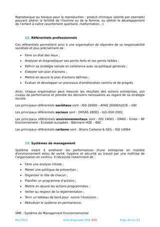 Reprotoxique ou toxique pour la reproduction : produit chimique (plomb par exemple)
pouvant altérer la fertilité de l’homme ou de la femme, ou altérer le développement
de l’enfant à naître (avortement spontané, malformation…).
12. Référentiels professionnels
Ces référentiels permettent ainsi à une organisation de répondre de sa responsabilité
sociétale et plus précisément de :
• Faire un état des lieux ;
• Analyser et diagnostiquer ses points forts et ses points faibles ;
• Définir sa stratégie sociale en cohérence avec sa politique générale ;
• Élaborer son plan d'actions ;
• Mettre en œuvre le plan d'actions définies ;
• Évaluer et développer un processus d'amélioration continu et de progrès.
Ainsi, chaque organisation peut mesurer les résultats des actions entreprises, son
niveau de performance et prendre les décisions nécessaires au regard de sa stratégie
sociale.
Les principaux référentiels sociétaux sont : ISO 26000 – AFAQ 26000/LUCIE – GRI
Les principaux référentiels sociaux sont : OHSAS 18001 - ILO-OSH 2001
Les principaux référentiels environnementaux sont : ISO 14001 - EMAS - EnVol - NF
Environnement - Écolabel européen - Bâtiment HQE – BBC
Les principaux référentiels carbone sont : Bilans Carbone & GES – ISO 14064
13. Systèmes de management
Système visant à améliorer les performances d'une entreprise en matière
d'environnement et/ou de santé, hygiène et sécurité au travail par une maîtrise de
l’organisation en continu. Il nécessite notamment de :
• Faire une analyse initiale ;
• Mener une politique de prévention ;
• Organiser le rôle de chacun ;
• Planifier un programme d’actions ;
• Mettre en œuvre les actions programmées ;
• Veiller au respect de la réglementation ;
• Tenir un tableau de bord pour suivre l’évolution ;
• Réévaluer le système en permanence.
SME : Système de Management Environnemental
Mai 2013 Auto-diagnostic RSE XXX Page 49 sur 51
 