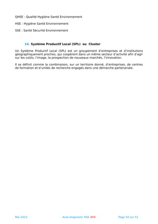 QHSE : Qualité Hygiène Santé Environnement
HSE : Hygiène Santé Environnement
SSE : Santé Sécurité Environnement
14. Système Productif Local (SPL) ou Cluster
Un Système Productif Local (SPL) est un groupement d’entreprises et d’institutions
géographiquement proches, qui coopèrent dans un même secteur d’activité afin d’agir
sur les coûts, l’image, la prospection de nouveaux marchés, l’innovation.
Il se définit comme la combinaison, sur un territoire donné, d’entreprises, de centres
de formation et d’unités de recherche engagés dans une démarche partenariale.
Mai 2013 Auto-diagnostic RSE XXX Page 50 sur 51
 