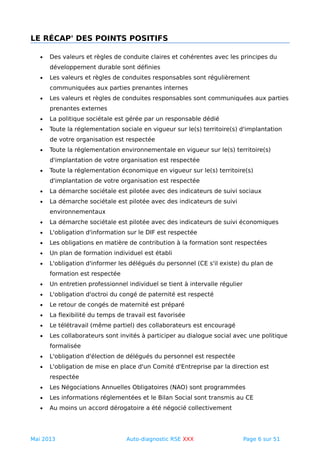 LE RÉCAP' DES POINTS POSITIFS
• Des valeurs et règles de conduite claires et cohérentes avec les principes du
développement durable sont définies
• Les valeurs et règles de conduites responsables sont régulièrement
communiquées aux parties prenantes internes
• Les valeurs et règles de conduites responsables sont communiquées aux parties
prenantes externes
• La politique sociétale est gérée par un responsable dédié
• Toute la réglementation sociale en vigueur sur le(s) territoire(s) d'implantation
de votre organisation est respectée
• Toute la réglementation environnementale en vigueur sur le(s) territoire(s)
d'implantation de votre organisation est respectée
• Toute la réglementation économique en vigueur sur le(s) territoire(s)
d'implantation de votre organisation est respectée
• La démarche sociétale est pilotée avec des indicateurs de suivi sociaux
• La démarche sociétale est pilotée avec des indicateurs de suivi
environnementaux
• La démarche sociétale est pilotée avec des indicateurs de suivi économiques
• L'obligation d'information sur le DIF est respectée
• Les obligations en matière de contribution à la formation sont respectées
• Un plan de formation individuel est établi
• L'obligation d'informer les délégués du personnel (CE s'il existe) du plan de
formation est respectée
• Un entretien professionnel individuel se tient à intervalle régulier
• L'obligation d'octroi du congé de paternité est respecté
• Le retour de congés de maternité est préparé
• La flexibilité du temps de travail est favorisée
• Le télétravail (même partiel) des collaborateurs est encouragé
• Les collaborateurs sont invités à participer au dialogue social avec une politique
formalisée
• L'obligation d'élection de délégués du personnel est respectée
• L'obligation de mise en place d'un Comité d'Entreprise par la direction est
respectée
• Les Négociations Annuelles Obligatoires (NAO) sont programmées
• Les informations réglementées et le Bilan Social sont transmis au CE
• Au moins un accord dérogatoire a été négocié collectivement
Mai 2013 Auto-diagnostic RSE XXX Page 6 sur 51
 