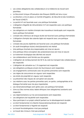 • Les visites obligatoires des collaborateurs à la médecine du travail sont
planifiées
• Le Document Unique d’Évaluation des Risques (DUER) est tenu à jour
• La direction a mis en place un Comité d'Hygiène, de Sécurité et des Conditions
de Travail (CHSCT)
• La parité H-F est favorisée avec une politique formalisée
• L'obligation d'égalité de rémunération H-F est respectée avec une politique
formalisée
• Les obligations en matière d'emploi des travailleurs handicapés sont respectés
(sans politique formalisée)
• L'emploi des chômeurs de longue durée est favorisé (sans politique formalisée)
• L'obligation d'emploi des salariés âgés est respecté avec une politique
formalisée
• L'emploi des jeunes diplômés est favorisé avec une politique formalisée
• Un audit énergétique du(es) site(s)/produit(s) est réalisé
• Une politique d'achats éco-responsables est mise en œuvre
• Une politique d'éco-conception des produits/services est mise en œuvre
• Le traitement écologique des déchets est assuré
• Les collaborateurs sont formés aux éco-gestes
• L'obligation de remboursement de 50 % du coût du transport des collaborateurs
est respectée
• L'obligation de cotisation au 1 % Logement est respectée
• Les obligations juridiques envers les fournisseurs sont respectées
• Les engagements contractuels avec les parties prenantes sont respectés
• Les règles de concurrence en vigueur sont respectées
• Les droits de propriété en vigueur sont respectés
• La prévention des risques de corruption est assurée
• Les relations avec les parties prenantes sont, en partie, cartographiées et le
dialogue formalisé avec les plus importantes
• Les réclamations/litiges sont gérés avec une politique formalisée
• (Une ou) Des normes et/ou labels éthiques (non obligatoires) existants sont
respectés
• Les réglementations sur les services/produits sont respectées
• Les obligations de traçabilité sont respectées
• Vous participez à un projet collectif portant sur le développement durable
• Le droit fondamental à la liberté d'association/syndicale est respecté
• Le droit fondamental à l'égalité est respecté
• Le travail forcé/obligatoire n'est pas pratiqué
• Le travail des mineurs n'est pas pratiqué
Mai 2013 Auto-diagnostic RSE XXX Page 7 sur 51
 