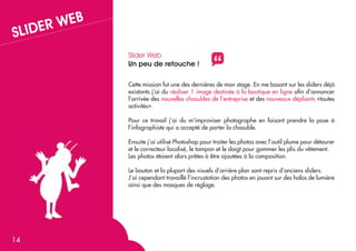 B

R WE
SLIDE

Slider Web
Un peu de retouche !

"

Cette mission fut une des dernières de mon stage. En me basant sur les sliders déjà
existants j’ai du réaliser 1 image destinée à la boutique en ligne afin d’annoncer
l’arrivée des nouvelles chasubles de l’entreprise et des nouveaux dépliants «toutes
activités».
Pour ce travail j’ai du m’improviser photographe en faisant prendre la pose à
l’infographiste qui a accepté de porter la chasuble.
Ensuite j’ai utilisé Photoshop pour traiter les photos avec l’outil plume pour détourer
et le correcteur localisé, le tampon et le doigt pour gommer les plis du vêtement.
Les photos étaient alors prêtes à être ajoutées à la composition.
Le bouton et la plupart des visuels d’arrière plan sont repris d’anciens sliders.
J’ai cependant travaillé l’incrustation des photos en jouant sur des halos de lumière
ainsi que des masques de réglage.

14

 