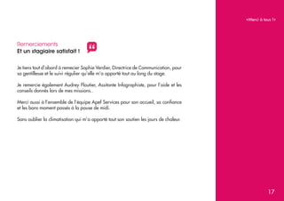 «Merci à tous !»

Remerciements
Et un stagiaire satisfait !

"

Je tiens tout d’abord à remecier Sophie Verdier, Directrice de Communication, pour
sa gentillesse et le suivi régulier qu’elle m’a apporté tout au long du stage.
Je remercie également Audrey Floutier, Assitante Infographiste, pour l’aide et les
conseils donnés lors de mes missions..
Merci aussi à l’ensemble de l’équipe Apef Services pour son accueil, sa confiance
et les bons moment passés à la pause de midi.
Sans oublier la climatisation qui m’a apporté tout son soutien les jours de chaleur.

17

 