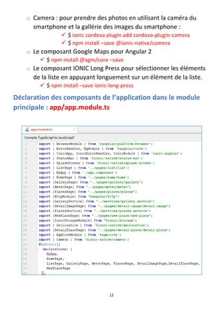 12
o Camera : pour prendre des photos en utilisant la caméra du
smartphone et la gallérie des images du smartphone :
✓ $ ionic cordova plugin add cordova-plugin-camera
✓ $ npm install –save @ionic-native/camera
o Le composant Google Maps pour Angular 2
✓ $ npm install @agm/core –save
o Le composant IONIC Long Press pour sélectionner les éléments
de la liste en appuyant longuement sur un élément de la liste.
✓ $ npm install –save ionic-long-press
Déclaration des composants de l’application dans le module
principale : app/app.module.ts
 
