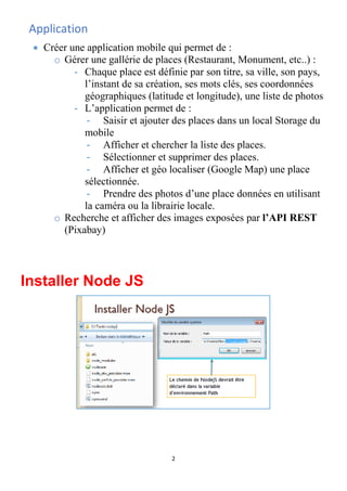 2
Application
• Créer une application mobile qui permet de :
o Gérer une gallérie de places (Restaurant, Monument, etc..) :
- Chaque place est définie par son titre, sa ville, son pays,
l’instant de sa création, ses mots clés, ses coordonnées
géographiques (latitude et longitude), une liste de photos
- L’application permet de :
- Saisir et ajouter des places dans un local Storage du
mobile
- Afficher et chercher la liste des places.
- Sélectionner et supprimer des places.
- Afficher et géo localiser (Google Map) une place
sélectionnée.
- Prendre des photos d’une place données en utilisant
la caméra ou la librairie locale.
o Recherche et afficher des images exposées par l’API REST
(Pixabay)
Installer Node JS
 