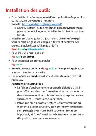 18
Installation des outils
• Pour faciliter le développement d’une application Angular, les
outils suivant doivent être installés :
o NodeJS : https://nodejs.org/en/download/
• NodeJS installe l’outil npm (Node Package Manager) qui
permet de télécharger et installer des bibliothèques Java
Script.
o Installer ensuite Angular CLI (Command Line Interface) qui
vous permet de générer, compiler, tester et déployer des
projets angular(https://cli.angular.io/) :
Npm install-g @angular/cli
• Pour cree un projet angular
Ng new nomprojet
• Pour excecuter un projet angular
Ng serve
• Le role de cette commande ng build est compile l'application
dans un répertoire de sortie.
- Les artefacts de build seront stockés dans le répertoire dist
/directory
- Fonctionnalité souhaitée :
➢ Le fichier d'environnement approprié doit être utilisé
pour effectuer des transformations dans les paramètres
d'environnement finaux. Je crois avoir essayé toutes les
variantes et lu toute la documentation.
➢ Parce que nous devons effectuer la transformation au
moment de la construction, ces noms d'environnement
sont partagés avec notre build back-end. Le cas est
important, et "prod" n'est pas nécessaire en raison de la
désignation de nos environnements.
 