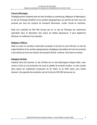 STAGE DE FIN D’ETUDES
                Analyse et optimisation du système de refroidissement en laminoir à froid


France (Florange),
Stratégiquement implanté près de trois frontières (Luxembourg, Belgique et Allemagne),
le site de Florange bénéficie d'une position géographique qui permet de livrer tous les
produits par tous les moyens de transport (ferroviaire, routier, fluvial et maritime).


Doté d'un potentiel de 450 000 tonnes par an, le site de Florange est notamment
spécialisé dans la fabrication des aciers de faibles épaisseurs. Il peut également
fabriquer du métal pour les capsules.


Belgique (Tilleur),
Situé au cœur du carrefour autoroutier européen et proche du port d'Anvers, le site de
Liège bénéficie d'une position géographique stratégique permettant de livrer les produits
à ses clients par tous les moyens de transport (fluvial, maritime, ferroviaire et routier).


Espagne (Avilès).
Implanté dans les Asturies, le site d'Avilés est un site sidérurgique intégré côtier, avec
usines à froid et une production de toute la palette de produits revêtus. Le site compte
deux lignes de revêtement produisant du fer blanc et du DWI (acier pour boîtes
boisson). Sa capacité de production est de l'ordre de 350 000 tonnes par an.




                    BOULECHFAR Kamal, Polytech’Orléans, 5e année SNM, Promotion 2008          3
 