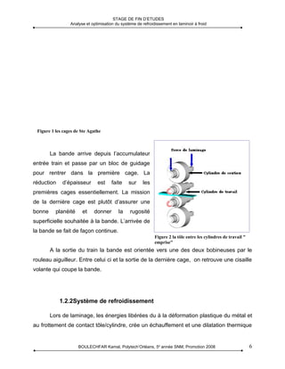 STAGE DE FIN D’ETUDES
                 Analyse et optimisation du système de refroidissement en laminoir à froid




 Figure 1 les cages de Ste Agathe



        La bande arrive depuis l’accumulateur
entrée train et passe par un bloc de guidage
pour rentrer dans la première cage. La
réduction    d’épaisseur       est     faite    sur    les
premières cages essentiellement. La mission
de la dernière cage est plutôt d’assurer une
bonne     planéité     et    donner       la     rugosité
superficielle souhaitée à la bande. L’arrivée de
la bande se fait de façon continue.
                                                              Figure 2 la tôle entre les cylindres de travail "
                                                              emprise"
        A la sortie du train la bande est orientée vers une des deux bobineuses par le
rouleau aiguilleur. Entre celui ci et la sortie de la dernière cage, on retrouve une cisaille
volante qui coupe la bande.




            1.2.2Système de refroidissement

        Lors de laminage, les énergies libérées du à la déformation plastique du métal et
au frottement de contact tôle/cylindre, crée un échauffement et une dilatation thermique


                     BOULECHFAR Kamal, Polytech’Orléans, 5e année SNM, Promotion 2008                             6
 