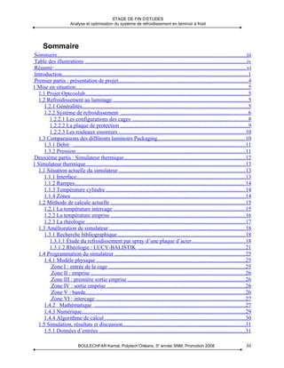 STAGE DE FIN D’ETUDES
                         Analyse et optimisation du système de refroidissement en laminoir à froid




      Sommaire
 Sommaire.......................................................................................................................................iii
 Table des illustrations ....................................................................................................................iv
 Résumé: .........................................................................................................................................vi
 Introduction.....................................................................................................................................1
 Premier partis : présentation de projet.............................................................................................4
1 Mise en situation............................................................................................................................5
   1.1 Projet Optcoolub.....................................................................................................................5
   1.2 Refroidissement au laminage .................................................................................................5
      1.2.1 Généralités.......................................................................................................................5
      1.2.2 Système de refroidissement ...........................................................................................6
         1.2.2.1 Les configurations des cages ...................................................................................8
         1.2.2.2 La plaque de protection ...........................................................................................9
         1.2.2.3 Les rouleaux essoreurs ...........................................................................................10
   1.3 Comparaisons des différents laminoirs Packaging...............................................................10
      1.3.1 Débit ...........................................................................................................................11
      1.3.2 Pression .........................................................................................................................11
 Deuxième partis : Simulateur thermique.......................................................................................12
1 Simulateur thermique...................................................................................................................13
   1.1 Situation actuelle du simulateur ...........................................................................................13
      1.1.1 Interface.........................................................................................................................13
      1.1.2 Rampes..........................................................................................................................14
      1.1.3 Température cylindre ....................................................................................................14
      1.1.4 Zones ............................................................................................................................14
   1.2 Méthode de calcule actuelle .................................................................................................15
      1.2.1 La température intercage ..............................................................................................15
      1.2.2 La température emprise ................................................................................................16
      1.2.3 La rhéologie ..................................................................................................................17
   1.3 Amélioration de simulateur .................................................................................................18
      1.3.1 Recherche bibliographique............................................................................................18
         1.3.1.1 Étude du refroidissement par spray d’une plaque d’acier......................................18
         1.3.1.2 Rhéologie : LUCY-BALISTIK ............................................................................21
   1.4 Programmation du simulateur ..............................................................................................25
      1.4.1 Modèle physique ...........................................................................................................25
          Zone I : entrée de la cage ..................................................................................................25
          Zone II : emprise ...............................................................................................................26
          Zone III : première sortie emprise ....................................................................................26
          Zone IV : sortie emprise ...................................................................................................26
          Zone V : bande..................................................................................................................26
          Zone VI : intercage ...........................................................................................................27
      1.4.2 Mathématique ............................................................................................................27
      1.4.3 Numérique.....................................................................................................................29
      1.4.4 Algorithme de calcul .....................................................................................................30
   1.5 Simulation, résultats et discussion........................................................................................31
      1.5.1 Données d’entrées .........................................................................................................31

                              BOULECHFAR Kamal, Polytech’Orléans, 5e année SNM, Promotion 2008                                                  iii
 