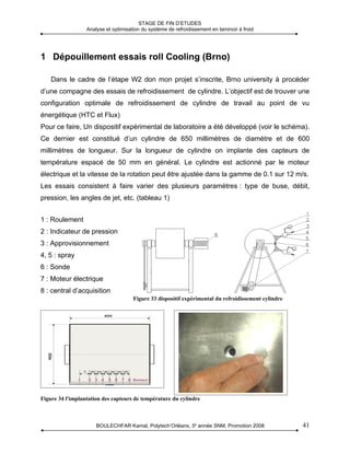 STAGE DE FIN D’ETUDES
                  Analyse et optimisation du système de refroidissement en laminoir à froid




1 Dépouillement essais roll Cooling (Brno)

    Dans le cadre de l’étape W2 don mon projet s’inscrite, Brno university à procéder
d’une compagne des essais de refroidissement de cylindre. L’objectif est de trouver une
configuration optimale de refroidissement de cylindre de travail au point de vu
énergétique (HTC et Flux)
Pour ce faire, Un dispositif expérimental de laboratoire a été développé (voir le schéma).
Ce dernier est constitué d’un cylindre de 650 millimètres de diamètre et de 600
millimètres de longueur. Sur la longueur de cylindre on implante des capteurs de
température espacé de 50 mm en général. Le cylindre est actionné par le moteur
électrique et la vitesse de la rotation peut être ajustée dans la gamme de 0.1 sur 12 m/s.
Les essais consistent à faire varier des plusieurs paramètres : type de buse, débit,
pression, les angles de jet, etc. (tableau 1)


1 : Roulement
2 : Indicateur de pression
3 : Approvisionnement
4, 5 : spray
6 : Sonde
7 : Moteur électrique
8 : central d’acquisition
                                      Figure 33 dispositif expérimental du refroidissement cylindre




Figure 34 l'implantation des capteurs de température du cylindre



                      BOULECHFAR Kamal, Polytech’Orléans, 5e année SNM, Promotion 2008                41
 