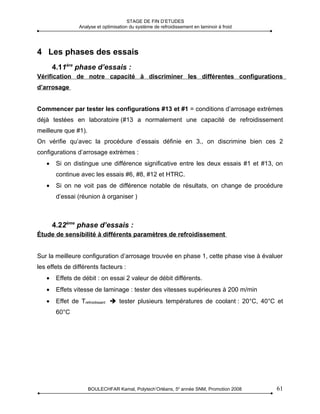 STAGE DE FIN D’ETUDES
                Analyse et optimisation du système de refroidissement en laminoir à froid




4 Les phases des essais
       4.11ère phase d’essais :
Vérification de notre capacité à discriminer les différentes configurations
d’arrosage


Commencer par tester les configurations #13 et #1 = conditions d’arrosage extrèmes
déjà testées en laboratoire (#13 a normalement une capacité de refroidissement
meilleure que #1).
On vérifie qu’avec la procédure d’essais définie en 3., on discrimine bien ces 2
configurations d’arrosage extrèmes :
   •    Si on distingue une différence significative entre les deux essais #1 et #13, on
        continue avec les essais #6, #8, #12 et HTRC.
   •    Si on ne voit pas de différence notable de résultats, on change de procédure
        d’essai (réunion à organiser )



       4.22ème phase d’essais :
Étude de sensibilité à différents paramètres de refroidissement


Sur la meilleure configuration d’arrosage trouvée en phase 1, cette phase vise à évaluer
les effets de différents facteurs :
   •    Effets de débit : on essai 2 valeur de débit différents.
   •    Effets vitesse de laminage : tester des vitesses supérieures à 200 m/min
   •    Effet de Trefroidissant  tester plusieurs températures de coolant : 20°C, 40°C et
        60°C




                     BOULECHFAR Kamal, Polytech’Orléans, 5e année SNM, Promotion 2008       61
 