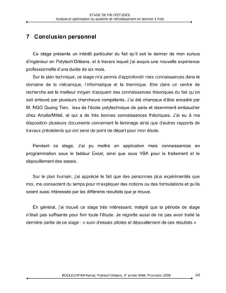 STAGE DE FIN D’ETUDES
               Analyse et optimisation du système de refroidissement en laminoir à froid




7 Conclusion personnel

   Ce stage présente un intérêt particulier du fait qu’il soit le dernier de mon cursus
d’ingénieur en Polytech’Orléans, et à travers lequel j’ai acquis une nouvelle expérience
professionnelle d’une durée de six mois.
   Sur le plan technique, ce stage m’a permis d’approfondir mes connaissances dans le
domaine de la mécanique, l’informatique et la thermique. Etre dans un centre de
recherche est le meilleur moyen d’acquérir des connaissances théoriques du fait qu’on
soit entouré par plusieurs chercheurs compétents. J’ai été chanceux d’être encadré par
M. NGO Quang Tien, issu de l’école polytechnique de paris et récemment embaucher
chez ArcelorMittal, et qui a de très bonnes connaissances théoriques. J’ai eu à ma
disposition plusieurs documents concernant le laminage ainsi que d’autres rapports de
travaux précédents qui ont servi de point de départ pour mon étude.


   Pendant ce stage, J’ai pu mettre en application mais connaissances en
programmation sous le tableur Excel, ainsi que sous VBA pour le traitement et le
dépouillement des essais.


   Sur le plan humain, j’ai apprécié le fait que des personnes plus expérimentés que
moi, me consacrent du temps pour m’expliquer des notions ou des formulations et qu’ils
soient aussi intéressés par les différents résultats que je trouve.


   En général, j’ai trouvé ce stage très intéressant, malgré que la période de stage
n’était pas suffisante pour finir toute l’étude. Je regrette aussi de ne pas avoir traité la
dernière partie de ce stage : « suivi d’essais pilotes et dépouillement de ces résultats »




                   BOULECHFAR Kamal, Polytech’Orléans, 5e année SNM, Promotion 2008        64
 