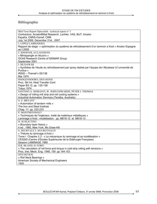 STAGE DE FIN D’ETUDES
                 Analyse et optimisation du système de refroidissement en laminoir à froid



Bibliographie

Mid-Term Report Optcoolub: technical report n° 3
Contractors: ArcelorMittal Research, Lechler, VAS, BUT, Arcelor
España, CNRS-Cemef, CRM
July 1st 2006, December 31st , 2007
J. LÓPEZ LARRODERA
Rapport de stage: « optimisation du système de refroidissement d’un laminoir a froid » Arcelor Espagne
août 2005
C.XHOFFER, S.CLAESSENS
« Minispangle on Aluzinc »
OCAS Research Centre of SIDMAR Group
September 2001
I. MUDAWAR
« Synthèse de l’étude du refroidissement par spray réalisé par l’équipe de I.Mudawar à l’université de
Purdue »
IRSID – Themef n 05/138
Mai 1974
HOOGENDOORN, DEN HOND
Proc. 5th Int. Heat Transfer Conf.
Paper B3.12, pp. 135-138
Tokyo 1974
SANTINO A. DOMANTI, W. JOHN EDWARDS, PETER J. THOMAS
« Design of rolling mill strip and roll cooling systems »
Industrial Automation Services (Teralba, Australia)
G. F. BRYANT
« Automation of tandem mills »
The Iron and Steel Institute
Chap. 11 pp. 232-233
P. MONTMITONNET
« Techniques de l’ingénieur, traité de matériaux métalliques »
Laminage à froid : modélisation pp. M616-12 et M616-13
H. SCHLICTING
« Boundary layer theory »
4 ed ; 1960, New York, Mc Graw-Hill
S. HEURTAULT, M.O.REYNAUD
« Théorie du laminage à froid »
Tome I Chapitre 2.3 : « La mécanique du laminage et sa modélisation »
CESSID (Centre d’Etudes Supérieures de la Sidérurgie Française)
Session LAMINAGE 1989
D.R. BLAND, H. FORD
« The calculation of roll force and torque in cold strip rolling with tensions »
Proc. Inst. Mech. Eng. 1948, 159 pp 144-153
HITCHCOCK
« Roll Neck Bearings »
American Society of Mechanical Engineers
1935




                     BOULECHFAR Kamal, Polytech’Orléans, 5e année SNM, Promotion 2008                    65
 