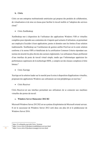 56
b. Citrix
Citrix est une entreprise multinationale américaine qui propose des produits de collaboration,
de virtualisation et de mise en réseau pour faciliter le travail mobile et l’adoption des services
cloud.5
 Citrix XenDesktop
XenDesktop met à disposition de l’utilisateur des applications Windows VDI et virtuelles
complètes pour répondre aux contraintes de n’importe quel scénario d’utilisation, en permettant
aux employés d’accéder à leurs applications, postes et données sans les limites d’une solution
traditionnelle. XenDesktop sur l’architecture de gestion unifiée FlexCast est la seule solution
conforme à la norme FIPS et bénéficiant de la certification Common Criteria répondant aux
normes de sécurité les plus élevées des secteurs réglementés. Les utilisateurs finaux profiteront
d’une interface de poste de travail virtuel simple, tandis que l’informatique appréciera les
performances supérieures de la technologie HDX, y compris sur des réseaux complexes à forte
latence.6
 Citrix XenApp
XenApp est la solution leader sur le marché pour la mise à disposition d'applications virtuelles,
proposant des applications Windows aux utilisateurs sur tout périphérique en tout lieu.7
 Citrix Receiver
Citrix Receiver est une interface permettant aux utilisateurs de se connecter aux machines
virtuelles des postes de travail.
c. Windows Server Datacenter 2012 R2
Microsoft Windows Server 2012 R2 est un système d'exploitation de Microsoft orienté serveur.
Il est le successeur de Windows Server 2012 sorti deux ans plus tôt et le prédécesseur de
Windows Server 2016.
5
https://fr.wikipedia.org/wiki/Citrix_Systems
6
https://www.citrix.fr/products/xendesktop/overview.html
7
https://www.citrix.fr/products/xenapp/overview.html
 