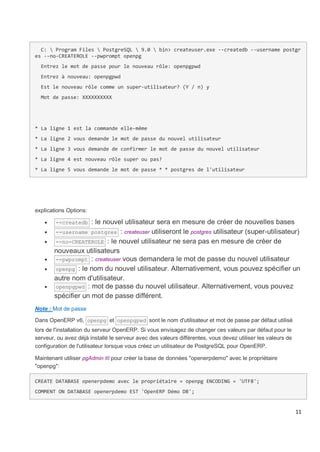 11
C:  Program Files  PostgreSQL  9.0  bin> createuser.exe --createdb --username postgr
es --no-CREATEROLE --pwprompt openpg
Entrez le mot de passe pour le nouveau rôle: openpgpwd
Entrez à nouveau: openpgpwd
Est le nouveau rôle comme un super-utilisateur? (Y / n) y
Mot de passe: XXXXXXXXXX
* La ligne 1 est la commande elle-même
* La ligne 2 vous demande le mot de passe du nouvel utilisateur
* La ligne 3 vous demande de confirmer le mot de passe du nouvel utilisateur
* La ligne 4 est nouveau rôle super ou pas?
* La ligne 5 vous demande le mot de passe * * postgres de l'utilisateur
explications Options:
 --createdb : le nouvel utilisateur sera en mesure de créer de nouvelles bases
 --username postgres : createuser utiliseront le postgres utilisateur (super-utilisateur)
 --no-CREATEROLE : le nouvel utilisateur ne sera pas en mesure de créer de
nouveaux utilisateurs
 --pwprompt : createuser vous demandera le mot de passe du nouvel utilisateur
 openpg : le nom du nouvel utilisateur. Alternativement, vous pouvez spécifier un
autre nom d'utilisateur.
 openpgpwd : mot de passe du nouvel utilisateur. Alternativement, vous pouvez
spécifier un mot de passe différent.
Note : Mot de passe
Dans OpenERP v6, openpg et openpgpwd sont le nom d'utilisateur et mot de passe par défaut utilisé
lors de l'installation du serveur OpenERP. Si vous envisagez de changer ces valeurs par défaut pour le
serveur, ou avez déjà installé le serveur avec des valeurs différentes, vous devez utiliser les valeurs de
configuration de l'utilisateur lorsque vous créez un utilisateur de PostgreSQL pour OpenERP.
Maintenant utiliser pgAdmin III pour créer la base de données "openerpdemo" avec le propriétaire
"openpg":
CREATE DATABASE openerpdemo avec le propriétaire = openpg ENCODING = 'UTF8';
COMMENT ON DATABASE openerpdemo EST 'OpenERP Démo DB';
 