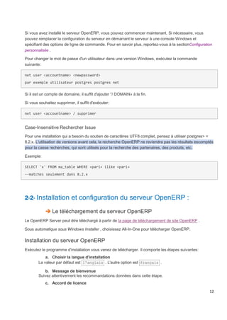 12
Si vous avez installé le serveur OpenERP, vous pouvez commencer maintenant. Si nécessaire, vous
pouvez remplacer la configuration du serveur en démarrant le serveur à une console Windows et
spécifiant des options de ligne de commande. Pour en savoir plus, reportez-vous à la sectionConfiguration
personnalisée .
Pour changer le mot de passe d'un utilisateur dans une version Windows, exécutez la commande
suivante:
net user <accountname> <newpassword>
par exemple utilisateur postgres postgres net
Si il est un compte de domaine, il suffit d'ajouter "/ DOMAIN» à la fin.
Si vous souhaitez supprimer, il suffit d'exécuter:
net user <accountname> / supprimer
Case-Insensitive Rechercher Issue
Pour une installation qui a besoin du soutien de caractères UTF8 complet, pensez à utiliser postgres> =
8.2.x. L'utilisation de versions avant cela, la recherche OpenERP ne reviendra pas les résultats escomptés
pour la casse recherches, qui sont utilisés pour la recherche des partenaires, des produits, etc.
Exemple:
SELECT 'x' FROM ma_table WHERE «pari» ilike «pari»
--matches seulement dans 8.2.x
2-2- Installation et configuration du serveur OpenERP :
 Le téléchargement du serveur OpenERP
Le OpenERP Server peut être téléchargé à partir de la page de téléchargement de site OpenERP .
Sous automatique sous Windows Installer , choisissez All-In-One pour télécharger OpenERP.
Installation du serveur OpenERP
Exécutez le programme d'installation vous venez de télécharger. Il comporte les étapes suivantes:
a. Choisir la langue d'installation
La valeur par défaut est l'anglais . L'autre option est français .
b. Message de bienvenue
Suivez attentivement les recommandations données dans cette étape.
c. Accord de licence
 
