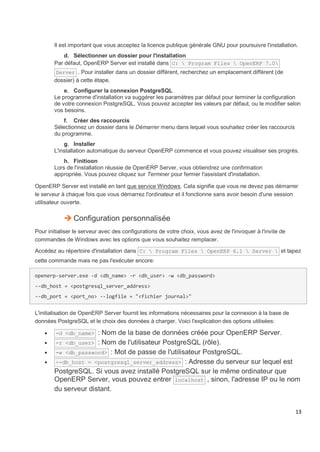 13
Il est important que vous acceptez la licence publique générale GNU pour poursuivre l'installation.
d. Sélectionner un dossier pour l'installation
Par défaut, OpenERP Server est installé dans C:  Program Files  OpenERP 7.0
Server . Pour installer dans un dossier différent, recherchez un emplacement différent (de
dossier) à cette étape.
e. Configurer la connexion PostgreSQL
Le programme d'installation va suggérer les paramètres par défaut pour terminer la configuration
de votre connexion PostgreSQL. Vous pouvez accepter les valeurs par défaut, ou le modifier selon
vos besoins.
f. Créer des raccourcis
Sélectionnez un dossier dans le Démarrer menu dans lequel vous souhaitez créer les raccourcis
du programme.
g. Installer
L'installation automatique du serveur OpenERP commence et vous pouvez visualiser ses progrès.
h. Finitioon
Lors de l'installation réussie de OpenERP Server, vous obtiendrez une confirmation
appropriée. Vous pouvez cliquez sur Terminer pour fermer l'assistant d'installation.
OpenERP Server est installè en tant que service Windows. Cela signifie que vous ne devez pas démarrer
le serveur à chaque fois que vous démarrez l'ordinateur et il fonctionne sans avoir besoin d'une session
utilisateur ouverte.
 Configuration personnalisée
Pour initialiser le serveur avec des configurations de votre choix, vous avez de l'invoquer à l'invite de
commandes de Windows avec les options que vous souhaitez remplacer.
Accédez au répertoire d'installation dans C:  Program Files  OpenERP 6.1  Server  et tapez
cette commande mais ne pas l'exécuter encore:
openerp-server.exe -d <db_name> -r <db_user> -w <db_password>
--db_host = <postgresql_server_address>
--db_port = <port_no> --logfile = "<fichier journal>"
L'initialisation de OpenERP Server fournit les informations nécessaires pour la connexion à la base de
données PostgreSQL et le choix des données à charger. Voici l'explication des options utilisées:
 -d <db_name> : Nom de la base de données créée pour OpenERP Server.
 -r <db_user> : Nom de l'utilisateur PostgreSQL (rôle).
 -w <db_password> : Mot de passe de l'utilisateur PostgreSQL.
 --db_host = <postgresql_server_address> : Adresse du serveur sur lequel est
PostgreSQL. Si vous avez installé PostgreSQL sur le même ordinateur que
OpenERP Server, vous pouvez entrer localhost , sinon, l'adresse IP ou le nom
du serveur distant.
 