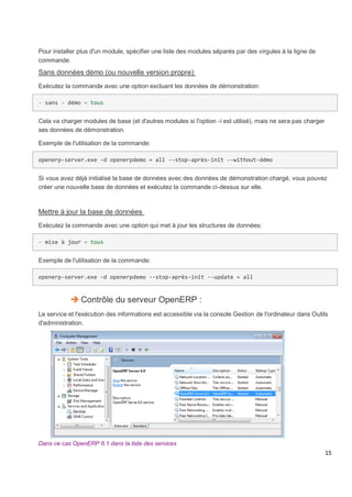 15
Pour installer plus d'un module, spécifier une liste des modules séparés par des virgules à la ligne de
commande.
Sans données dèmo (ou nouvelle version propre)
Exécutez la commande avec une option excluant les données de démonstration:
- sans - démo = tous
Cela va charger modules de base (et d'autres modules si l'option -i est utilisé), mais ne sera pas charger
ses données de démonstration.
Exemple de l'utilisation de la commande:
openerp-server.exe -d openerpdemo = all --stop-après-init --without-démo
Si vous avez déjà initialisé la base de données avec des données de démonstration chargé, vous pouvez
créer une nouvelle base de données et exécutez la commande ci-dessus sur elle.
Mettre à jour la base de données
Exécutez la commande avec une option qui met à jour les structures de données:
- mise à jour = tous
Exemple de l'utilisation de la commande:
openerp-server.exe -d openerpdemo --stop-après-init --update = all
 Contrôle du serveur OpenERP :
Le service et l'exécution des informations est accessible via la console Gestion de l'ordinateur dans Outils
d'administration.
Dans ce cas OpenERP 6.1 dans la liste des services
 