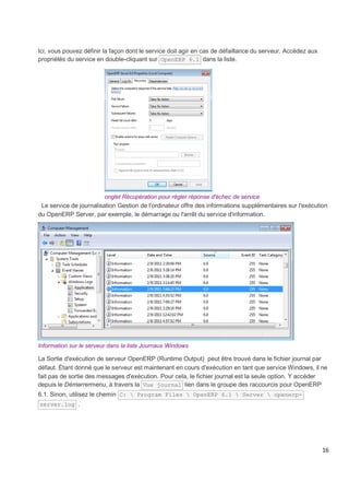 16
Ici, vous pouvez définir la façon dont le service doit agir en cas de défaillance du serveur. Accédez aux
propriétés du service en double-cliquant sur OpenERP 6.1 dans la liste.
onglet Récupération pour régler réponse d'échec de service
Le service de journalisation Gestion de l'ordinateur offre des informations supplémentaires sur l'exécution
du OpenERP Server, par exemple, le démarrage ou l'arrêt du service d'information.
Information sur le serveur dans la liste Journaux Windows
La Sortie d'exécution de serveur OpenERP (Runtime Output) peut être trouvé dans le fichier journal par
défaut. Étant donné que le serveur est maintenant en cours d'exécution en tant que service Windows, il ne
fait pas de sortie des messages d'exécution. Pour cela, le fichier journal est la seule option. Y accéder
depuis le Démarrermenu, à travers la Vue journal lien dans le groupe des raccourcis pour OpenERP
6.1. Sinon, utilisez le chemin C:  Program Files  OpenERP 6.1  Server  openerp-
server.log .
 