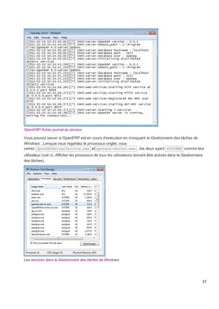 17
OpenERP fichier journal du serveur
Vous pouvez savoir si OpenERP est en cours d'exécution en invoquant le Gestionnaire des tâches de
Windows . Lorsque vous regardez le processus onglet, vous
verrez OpenERPServerService.exe et openerp-server.exe , les deux ayant SYSTÈME comme leur
utilisateur (voir ci, Afficher les processus de tous les utilisateurs doivent être activés dans le Gestionnaire
des tâches).
Les services dans le Gestionnaire des tâches de Windows
 