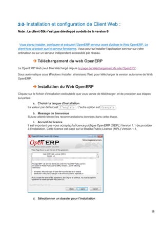 18
2-3- Installation et configuration de Client Web :
Note : Le client Gtk n’est pas développé au-delà de la version 6
Vous devez installer, configurer et exécuter l'OpenERP serveur avant d'utiliser le Web OpenERP. Le
client Web a besoin que le serveur fonctionne. Vous pouvez installer l'application serveur sur votre
ordinateur ou sur un serveur indépendant accessible par réseau.
 Téléchargement du web OpenERP
Le OpenERP Web peut être téléchargé depuis la page de téléchargement de site OpenERP .
Sous automatique sous Windows Installer, choisissez Web pour télécharger la version autonome de Web
OpenERP.
 Installation du Web OpenERP
Cliquez sur le fichier d'installation exécutable que vous venez de télécharger, et de procéder aux étapes
suivantes:
a. Choisir la langue d'installation
La valeur par défaut est l'anglais . L'autre option est français .
b. Message de bienvenue
Suivez attentivement les recommandations données dans cette étape.
c. Accord de licence
Il est important que vous acceptez la licence publique OpenERP (OEPL) Version 1.1 de procéder
à l'installation. Cette licence est basé sur la Mozilla Public Licence (MPL) Version 1.1.
d. Sélectionner un dossier pour l'installation
 