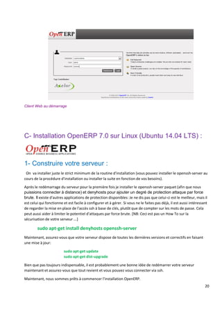 20
Client Web au démarrage
C- Installation OpenERP 7.0 sur Linux (Ubuntu 14.04 LTS) :
1- Construire votre serveur :
On va installer juste le strict minimum de la routine d'installation (vous pouvez installer le openssh-server au
cours de la procédure d'installation ou installer la suite en fonction de vos besoins).
Après le redémarrage du serveur pour la première fois je installer le openssh-server paquet (afin que nous
puissions connecter à distance) et denyhosts pour ajouter un degré de protection attaque par force
brute. Il existe d'autres applications de protection disponibles: Je ne dis pas que celui-ci est le meilleur, mais il
est celui qui fonctionne et est facile à configurer et à gérer. Si vous ne le faites pas déjà, il est aussi intéressant
de regarder la mise en place de l'accès ssh à base de clés, plutôt que de compter sur les mots de passe. Cela
peut aussi aider à limiter le potentiel d'attaques par force brute. [NB: Ceci est pas un How To sur la
sécurisation de votre serveur ...]
sudo apt-get install denyhosts openssh-server
Maintenant, assurez-vous que votre serveur dispose de toutes les dernières versions et correctifs en faisant
une mise à jour:
sudo apt-get update
sudo apt-get dist-upgrade
Bien que pas toujours indispensable, il est probablement une bonne idée de redémarrer votre serveur
maintenant et assurez-vous que tout revient et vous pouvez vous connecter via ssh.
Maintenant, nous sommes prêts à commencer l'installation OpenERP.
 