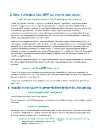 21
2-Créer l'utilisateur OpenERP qui sera le propriétaire :
sudo adduser --system --home = / opt / openerp --group openerp
Ceci est un "système" utilisateur. Il est là pour posséder et exécuter l'application, il est pas censé être un
utilisateur de type personne avec un login etc. Dans Ubuntu, un utilisateur du système reçoit un UID en
dessous de 1000, n'a pas d'enveloppe (il est en fait / bin / false ) et a logins désactivé. Notez que je l'ai précisé
un «foyer» de / opt / OpenERP , ceci est où le code du serveur OpenERP va résider et est créé
automatiquement par la commande ci-dessus. L'emplacement du code du serveur est votre choix de cours,
mais sachez que certaines des instructions et des fichiers de configuration ci-dessous peut-être besoin d'être
modifié si vous décidez d'installer à un autre endroit.
[Note: Si vous voulez exécuter plusieurs versions d'OpenERP sur le même serveur, la façon dont je fais est de
créer plusieurs utilisateurs avec le numéro de version correcte, car une partie du nom, par exemple openerp70,
openerp61 etc. Si vous utilisez également quand créer les utilisateurs Postgres aussi, vous pouvez avoir une
séparation complète des systèmes sur le même serveur. Je l'utilise aussi les répertoires nommés de façon
similaire à la maison, par exemple, / opt / openerp70, / opt / openerp61 et config et les fichiers de démarrage /
arrêt. Vous aurez également besoin de configurer des ports différents pour chaque instance ou bien seule la
première sera commencer.]
Une question m'a demandé quelques fois est de savoir comment exécuter le serveur OpenERP que l'utilisateur
du système d'OpenERP depuis la ligne de commande si elle n'a pas de coquille. Cela peut se faire assez
facilement:
sudo su - -s OpenERP / bin / bash
Ce sera su de votre terminal connexion actuelle à l'utilisateur d'OpenERP (le « - »entre su et OpenERP est
correcte) et utiliser le shell / bin / bash . Lorsque cette commande est exécutée, vous serez dans le répertoire
d'accueil de OpenERP: / opt / OpenERP .
Lorsque vous avez fait ce que vous avez besoin, vous pouvez quitter le shell de l'utilisateur de OpenERP en
tapant exit .
3- Installer et configurer le serveur de base de données, PostgreSQL
sudo apt-get install postgresql
Puis configurer l'utilisateur OpenERP sur postgres:
Premier changement pour l'utilisateur postgres si nous avons les privilèges nécessaires pour configurer la base
de données.
sudo su - postgres
Maintenant, créez un nouvel utilisateur de base de données. Il en est ainsi OpenERP a des droits d'accès pour
se connecter à PostgreSQL et de créer et supprimer des bases de données. Rappelez-vous ce que votre choix
de mot de passe est ici; vous en aurez besoin plus tard:
createuser --createdb --username-CREATEROLE --no postgres --no-super --pwprompt openerp
Entrez le mot de passe pour le nouveau rôle: ********
Entrez à nouveau: ********
 