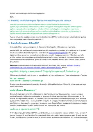 22
Enfin la sortie du compte de l'utilisateur postgres:
Sortie
4- Installez les bibliothèques Python nécessaires pour le serveur
sudo apt-get install python-dateutil python-docutils python-feedparser python-gdata 
python-jinja2 python-ldap python-libxslt1 python-lxml python-mako python-maquette python-openid 
python-psycopg2 python-psutil python-pybabel python -pychart python-pydot python-pyparsing 
python-reportlab python-simplejson python-tz python-unittest2 python-vatnumber python-vobject 
python-webdav python-werkzeug python-xlwt python-yaml python-zsi
Avec ce fait, toutes les dépendances pour l'installation OpenERP 7.0 sont maintenant satisfaits (noter qu'il ya
des nouveaux packages nécessaires depuis 6.1).
5- Installez le serveur d'OpenERP
Je tends à utiliser wget pour ce genre de chose et je télécharge les fichiers de mon répertoire.
Assurez-vous que vous obtenez la dernière version de l'application: au moment de la rédaction de ce qu'il est
7.0. Je suis les liens de téléchargement à partir de leurs pages de téléchargement (noter qu'il ya
également deb , rpm et exe construit dans ce domaine aussi). Il n'y a pas une version 7.0 en tant que telle
archive statique plus, mais il ya une nightly build de l'arbre 7,0 source qui devrait être tout aussi bon et qui
contiendra les correctifs comme et quand les choses se fixe. Le lien ci-dessous est à l'archive source pour la
branche 7.0.
Remarque: Comme une méthode alternative d'obtenir le code sur votre serveur, Jérôme a ajouté un
commentaire très utile montrant comment l'obtenir directement de bord. Merci!
wget http://nightly.openerp.com/7.0/nightly/src/openerp-7.0-latest.tar.gz
Maintenant, installez le code où nous en avons besoin: cd à la / opt / openerp / répertoire et extraire l'archive
cd / opt / openerp
sudo tar xvf ~ / openerp-7,0-latest.tar.gz
Ensuite, nous devons changer la propriété de tous les fichiers à l'utilisateur d'OpenERP et le groupe que nous
avons créé plus tôt.
sudo chown -R openerp *
Et enfin, la façon dont je l'ai fait est de copier le répertoire du serveur à quelque chose avec un nom plus
simple afin que les fichiers de configuration et les scripts de démarrage ne doivent édition constant (je l'ai
appelé, plutôt platement, serveur). Je commencé en utilisant une solution de lien symbolique, mais je trouve
que quand il vient à la mise à niveau, il semble faire plus de sens pour moi de simplement conserver une copie
des fichiers en place, puis les écraser avec le nouveau code. De cette façon vous garder toute coutume ou des
modules et des rapports installés par l'utilisateur, etc. tous dans le bon endroit.
sudo cp -a openerp-server 7.0
A titre d'exemple, devrait OpenERP 7.0.1 sortir bientôt, je peux extraire les archives tar dans / opt / openerp /
comme ci-dessus. Je peux faire tous les essais que je dois, puis répétez la commande de copie de sorte que les
fichiers modifiés seront remplacer selon les besoins et tous les modules personnalisés, des modèles de rapport
 