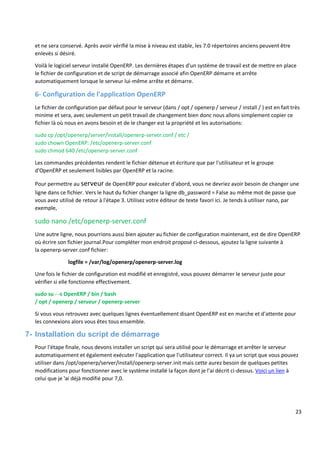 23
et ne sera conservé. Après avoir vérifié la mise à niveau est stable, les 7.0 répertoires anciens peuvent être
enlevés si désiré.
Voilà le logiciel serveur installé OpenERP. Les dernières étapes d'un système de travail est de mettre en place
le fichier de configuration et de script de démarrage associé afin OpenERP démarre et arrête
automatiquement lorsque le serveur lui-même arrête et démarre.
6- Configuration de l'application OpenERP
Le fichier de configuration par défaut pour le serveur (dans / opt / openerp / serveur / install / ) est en fait très
minime et sera, avec seulement un petit travail de changement bien donc nous allons simplement copier ce
fichier là où nous en avons besoin et de le changer est la propriété et les autorisations:
sudo cp /opt/openerp/server/install/openerp-server.conf / etc /
sudo chown OpenERP: /etc/openerp-server.conf
sudo chmod 640 /etc/openerp-server.conf
Les commandes précédentes rendent le fichier détenue et écriture que par l'utilisateur et le groupe
d'OpenERP et seulement lisibles par OpenERP et la racine.
Pour permettre au serveur de OpenERP pour exécuter d'abord, vous ne devriez avoir besoin de changer une
ligne dans ce fichier. Vers le haut du fichier changer la ligne db_password = False au même mot de passe que
vous avez utilisé de retour à l'étape 3. Utilisez votre éditeur de texte favori ici. Je tends à utiliser nano, par
exemple,
sudo nano /etc/openerp-server.conf
Une autre ligne, nous pourrions aussi bien ajouter au fichier de configuration maintenant, est de dire OpenERP
où écrire son fichier journal.Pour compléter mon endroit proposé ci-dessous, ajoutez la ligne suivante à
la openerp-server.conf fichier:
logfile = /var/log/openerp/openerp-server.log
Une fois le fichier de configuration est modifié et enregistré, vous pouvez démarrer le serveur juste pour
vérifier si elle fonctionne effectivement.
sudo su - -s OpenERP / bin / bash
/ opt / openerp / serveur / openerp-server
Si vous vous retrouvez avec quelques lignes éventuellement disant OpenERP est en marche et d'attente pour
les connexions alors vous êtes tous ensemble.
7- Installation du script de démarrage
Pour l'étape finale, nous devons installer un script qui sera utilisé pour le démarrage et arrêter le serveur
automatiquement et également exécuter l'application que l'utilisateur correct. Il ya un script que vous pouvez
utiliser dans /opt/openerp/server/install/openerp-server.init mais cette aurez besoin de quelques petites
modifications pour fonctionner avec le système installé la façon dont je l'ai décrit ci-dessus. Voici un lien à
celui que je 'ai déjà modifié pour 7,0.
 