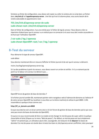 24
Similaire au fichier de configuration, vous devez soit copier ou coller le contenu de ce script dans un fichier
dans /etc/init.d/ et l'appeleropenerp-server . Une fois qu'il est à la bonne place, vous aurez besoin de le
rendre exécutable et appartenant à root:
755 /etc/init.d/openerp-server de sudo
sudo chown root: /etc/init.d/openerp-server
Dans le fichier de configuration, il ya une entrée pour le fichier de log du serveur. Nous devons créer ce
répertoire d'abord pour que le serveur a un endroit pour se connecter à et aussi nous doit rendre accessible en
écriture par l'utilisateur OpenERP:
/ var sudo / log / openerp
sudo chown OpenERP: root / var / log / openerp
8-Test du serveur
Pour démarrer le type de serveur OpenERP:
sudo début
Vous devriez maintenant être en mesure d'afficher le fichier journal et de voir que le serveur a démarré.
moins /var/log/openerp/openerp-server.log
Si il ya des problèmes à partir du serveur, vous devez revenir en arrière et vérifier. Il n'y a vraiment pas de
point sur le labour si le serveur ne démarre pas ...
OpenERP écran de gestion de base de données 7
Si le fichier journal semble OK, maintenant pointer votre navigateur web à l'adresse de domaine ou l'adresse IP
de votre serveur OpenERP (ou localhost si vous êtes sur la même machine) et utilisez le port 8069. L'URL
ressemblera à quelque chose comme ceci:
http://IP_or_domain.com:8069
Ce que vous devriez voir un écran comme celui-ci (il est l'écran de gestion de base de données parce que vous
avez pas encore de bases de données de OpenERP):
Ce que je ne vous recommande de faire à ce stade est de changer le mot de passe de super-admin à quelque
chose belle et forte (Cliquez sur le menu "Mot de passe"). Par défaut, ce mot de passe est tout simplement
"admin" et sachant que, un utilisateur peut créer, sauvegarder, de restaurer et de déposer les bases de
données! Ce mot de passe est stocké dans le texte brut dans le /etc/openerp-server.conffichier; donc pourquoi
 