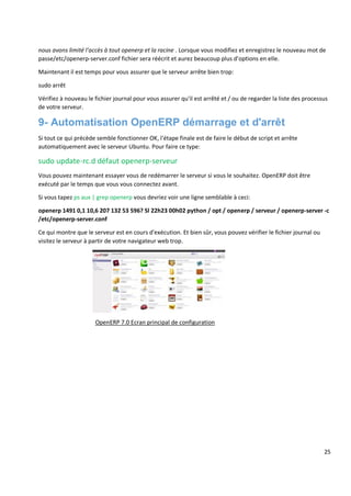 25
nous avons limité l'accès à tout openerp et la racine . Lorsque vous modifiez et enregistrez le nouveau mot de
passe/etc/openerp-server.conf fichier sera réécrit et aurez beaucoup plus d'options en elle.
Maintenant il est temps pour vous assurer que le serveur arrête bien trop:
sudo arrêt
Vérifiez à nouveau le fichier journal pour vous assurer qu'il est arrêté et / ou de regarder la liste des processus
de votre serveur.
9- Automatisation OpenERP démarrage et d'arrêt
Si tout ce qui précède semble fonctionner OK, l'étape finale est de faire le début de script et arrête
automatiquement avec le serveur Ubuntu. Pour faire ce type:
sudo update-rc.d défaut openerp-serveur
Vous pouvez maintenant essayer vous de redémarrer le serveur si vous le souhaitez. OpenERP doit être
exécuté par le temps que vous vous connectez avant.
Si vous tapez ps aux | grep openerp vous devriez voir une ligne semblable à ceci:
openerp 1491 0,1 10,6 207 132 53 596? Sl 22h23 00h02 python / opt / openerp / serveur / openerp-server -c
/etc/openerp-server.conf
Ce qui montre que le serveur est en cours d'exécution. Et bien sûr, vous pouvez vérifier le fichier journal ou
visitez le serveur à partir de votre navigateur web trop.
OpenERP 7.0 Ecran principal de configuration
 