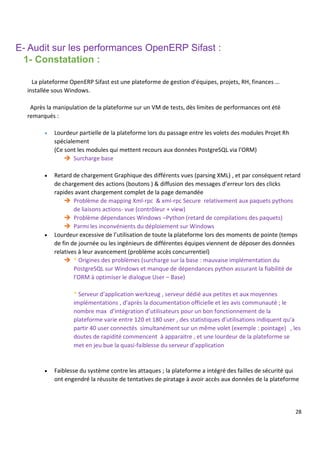 28
E- Audit sur les performances OpenERP Sifast :
1- Constatation :
La plateforme OpenERP Sifast est une plateforme de gestion d’équipes, projets, RH, finances …
installée sous Windows.
Après la manipulation de la plateforme sur un VM de tests, dès limites de performances ont été
remarqués :
 Lourdeur partielle de la plateforme lors du passage entre les volets des modules Projet Rh
spécialement
(Ce sont les modules qui mettent recours aux données PostgreSQL via l’ORM)
 Surcharge base
 Retard de chargement Graphique des différents vues (parsing XML) , et par conséquent retard
de chargement des actions (boutons ) & diffusion des messages d’erreur lors des clicks
rapides avant chargement complet de la page demandée
 Problème de mapping Xml-rpc & xml-rpc Secure relativement aux paquets pythons
de liaisons actions- vue (contrôleur + view)
 Problème dépendances Windows –Python (retard de compilations des paquets)
 Parmi les inconvénients du déploiement sur Windows
 Lourdeur excessive de l’utilisation de toute la plateforme lors des moments de pointe (temps
de fin de journée ou les ingénieurs de différentes équipes viennent de déposer des données
relatives à leur avancement (problème accès concurrentiel)
 * Origines des problèmes (surcharge sur la base : mauvaise implémentation du
PostgreSQL sur Windows et manque de dépendances python assurant la fiabilité de
l’ORM à optimiser le dialogue User – Base)
* Serveur d’application werkzeug , serveur dédié aux petites et aux moyennes
implémentations , d’après la documentation officielle et les avis communauté ; le
nombre max d’intégration d’utilisateurs pour un bon fonctionnement de la
plateforme varie entre 120 et 180 user , des statistiques d’utilisations indiquent qu’a
partir 40 user connectés simultanément sur un même volet (exemple : pointage) , les
doutes de rapidité commencent à apparaitre , et une lourdeur de la plateforme se
met en jeu bue la quasi-faiblesse du serveur d’application
 Faiblesse du système contre les attaques ; la plateforme a intégré des failles de sécurité qui
ont engendré la réussite de tentatives de piratage à avoir accès aux données de la plateforme
 
