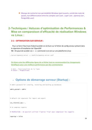 29
 Manque de control et non perméabilité Windows (port ouverts, unicité des mots de
passés, non différenciation entre les comptes user (user , super user , openerp user ,
PostgreSQL user)
2-Techniques / Astuces d’optimisation de Performances &
Mise en comparaison d’efficacité de réalisation Windows
vs Linux :
2-1 – OPTIMISATION SUR SERVEUR :
Pour ce faire il faut tout d’abord accéder en écriture sur le fichier de config serveur présent dans
le répertoire d’installation de l’OpenERP
NB : On pourrait accéder via « -c » command si on est sur une plateforme Linux
./server/openerp-server -c /path/to/openerp-server.conf
On listera ainsi les différentes lignes de ce fichier tout en recommandant les changements
bénéfiques pour une meilleure performance par des commentaires
# GRIS : fonctionnalités de la ligne
# VIOLET : Propositions
 Options de démarrage serveur (Startup) :
# Admin password for creating, restoring and backing up databases
admin_passwd = admin
# default CSV separator for import and export
csv_internal_sep = ,
# to compress reports
# PROPOSITION : On pourrait utilizer l’option “True” pour compresser les rapports
reportgz = False
 