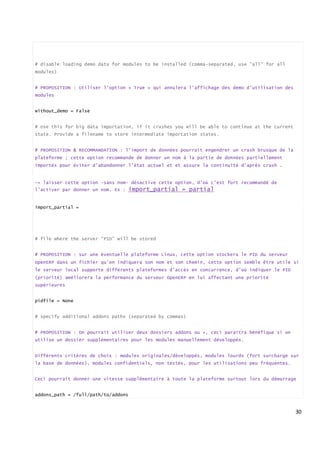 30
# disable loading demo data for modules to be installed (comma-separated, use "all" for all
modules)
# PROPOSITION : Utiliser l’option « True » qui annulera l’affichage des demo d’utilisation des
modules
without_demo = False
# Use this for big data importation, if it crashes you will be able to continue at the current
state. Provide a filename to store intermediate importation states.
# PROPOSITION & RECOMMANDATION : l’import de données pourrait engendrer un crash brusque de la
plateforme ; cette option recommande de donner un nom à la partie de données partiellement
importés pour éviter d’abandonner l’état actuel et et assure la continuité d’après crash .
-> laisser cette option –sans nom- désactive cette option, d’où c’est fort recommandé de
l’activer par donner un nom. Ex : import_partial = partial
import_partial =
# file where the server “PID” will be stored
# PROPOSITION : sur une éventuelle plateforme Linux, cette option stockera le PID du serveur
OpenERP dans un fichier qu’on indiquera son nom et son chemin, cette option semble être utile si
le serveur local supporte différents plateformes d’accès en concurrence, d’où indiquer le PID
(priorité) améliorera la performance du serveur OpenERP en lui affectant une priorité
supérieures
pidfile = None
# specify additional addons paths (separated by commas)
# PROPOSITION : On pourrait utiliser deux dossiers addons ou +, ceci paraitra bénéfique si on
utilise un dossier supplémentaires pour les modules manuellement développés.
Différents critères de choix : modules originales/développés, modules lourds (fort surcharge sur
la base de données), modules confidentiels, non testés, pour les utilisations peu fréquentes…
Ceci pourrait donner une vitesse supplémentaire à toute la plateforme surtout lors du démarrage
addons_path = /full/path/to/addons
 
