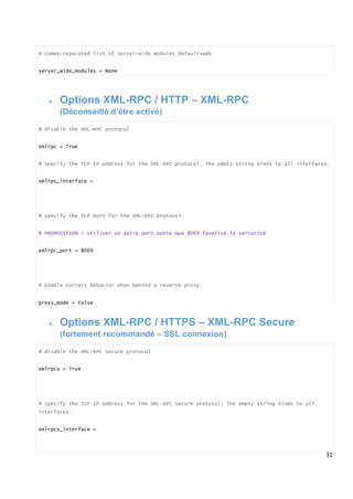 31
# Comma-separated list of server-wide modules default=web
server_wide_modules = None
 Options XML-RPC / HTTP – XML-RPC
(Déconseillé d’être activé)
# disable the XML-RPC protocol
xmlrpc = True
# Specify the TCP IP address for the XML-RPC protocol. The empty string binds to all interfaces.
xmlrpc_interface =
# specify the TCP port for the XML-RPC protocol
# PROPOSITION : utiliser un autre port outre que 8069 favorise la sercuritè
xmlrpc_port = 8069
# Enable correct behavior when behind a reverse proxy
proxy_mode = False
 Options XML-RPC / HTTPS – XML-RPC Secure
(fortement recommandé – SSL connexion)
# disable the XML-RPC Secure protocol
xmlrpcs = True
# Specify the TCP IP address for the XML-RPC Secure protocol. The empty string binds to all
interfaces.
xmlrpcs_interface =
 