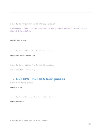 32
# specify the TCP port for the XML-RPC Secure protocol
# PROPOSITION : utiliser un autre port outre que 8069 (usuel) et 8071 (ssl) favorise de + la
sécurité de la plateforme
xmlrpcs_port = 8071
# specify the certificate file for the SSL connection
secure_cert_file = server.cert
# specify the private key file for the SSL connection
secure_pkey_file = server.pkey
 NET-RPC – NET-RPC Configuration
# enable the NETRPC protocol
netrpc = False
# specify the TCP IP address for the NETRPC protocol
netrpc_interface =
# specify the TCP port for the NETRPC protocol
 
