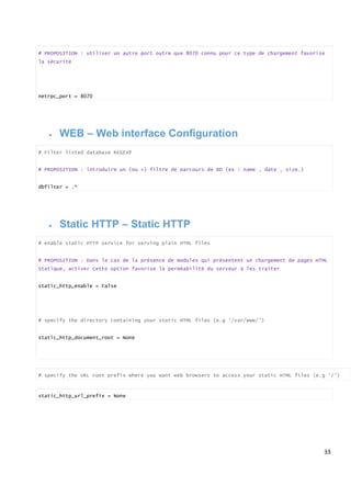 33
# PROPOSITION : utiliser un autre port outre que 8070 connu pour ce type de chargement favorise
la sécurité
netrpc_port = 8070
 WEB – Web interface Configuration
# Filter listed database REGEXP
# PROPOSITION : introduire un (ou +) filtre de parcours de BD (ex : name , date , size…)
dbfilter = .*
 Static HTTP – Static HTTP
# enable static HTTP service for serving plain HTML files
# PROPOSITION : Dans le cas de la présence de modules qui présentent un chargement de pages HTML
Statique, activer cette option favorise la perméabilité du serveur à les traiter
static_http_enable = False
# specify the directory containing your static HTML files (e.g '/var/www/')
static_http_document_root = None
# specify the URL root prefix where you want web browsers to access your static HTML files (e.g '/')
static_http_url_prefix = None
 